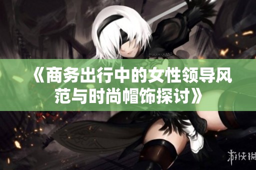 《商务出行中的女性领导风范与时尚帽饰探讨》