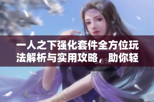 一人之下强化套件全方位玩法解析与实用攻略，助你轻松掌握游戏技巧