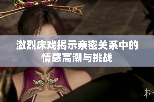 激烈床戏揭示亲密关系中的情感高潮与挑战