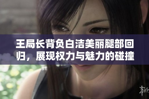 王局长背负白洁美丽腿部回归，展现权力与魅力的碰撞