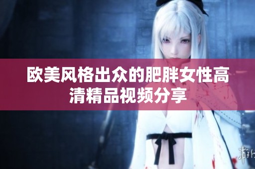 欧美风格出众的肥胖女性高清精品视频分享