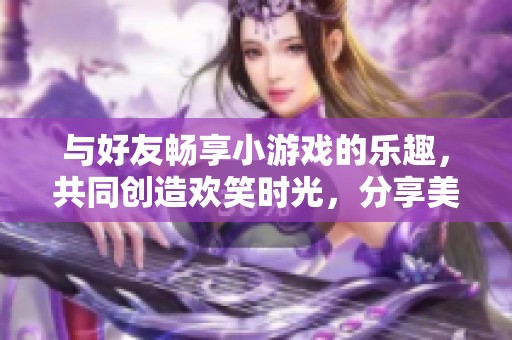 与好友畅享小游戏的乐趣，共同创造欢笑时光，分享美好回忆的快乐时刻