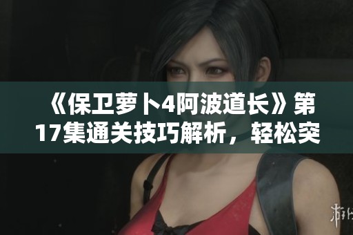 《保卫萝卜4阿波道长》第17集通关技巧解析，轻松突破障碍的攻略分享