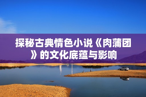 探秘古典情色小说《肉蒲团》的文化底蕴与影响