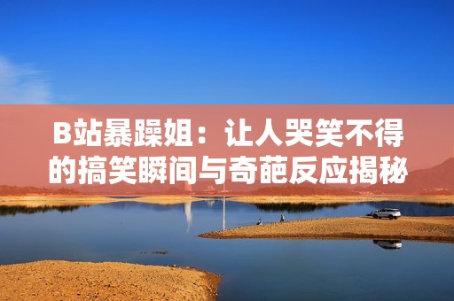 B站暴躁姐：让人哭笑不得的搞笑瞬间与奇葩反应揭秘