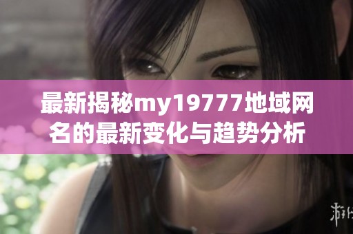 最新揭秘my19777地域网名的最新变化与趋势分析
