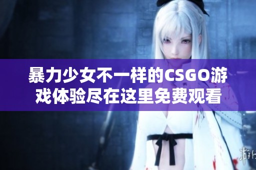 暴力少女不一样的CSGO游戏体验尽在这里免费观看