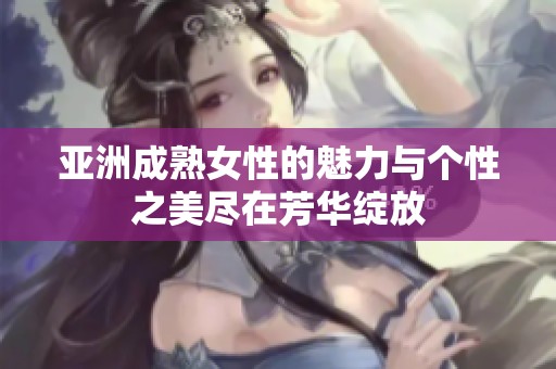 亚洲成熟女性的魅力与个性之美尽在芳华绽放