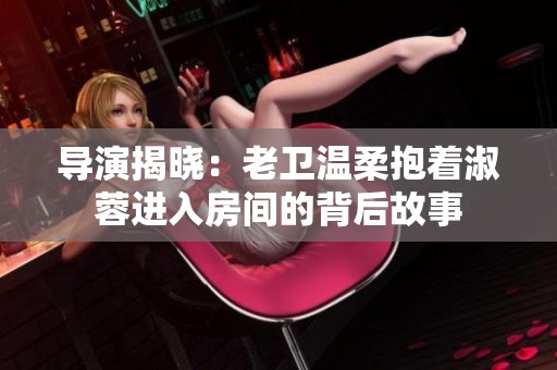 导演揭晓：老卫温柔抱着淑蓉进入房间的背后故事