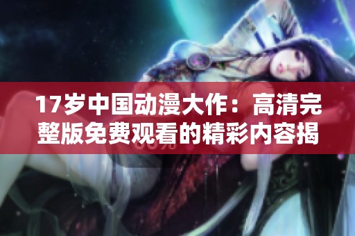 17岁中国动漫大作：高清完整版免费观看的精彩内容揭秘