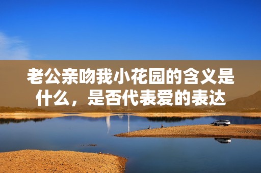 老公亲吻我小花园的含义是什么，是否代表爱的表达