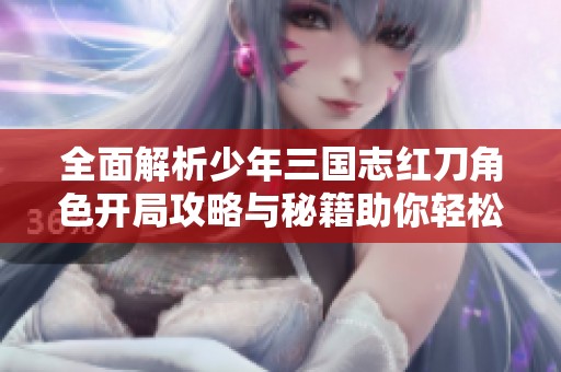 全面解析少年三国志红刀角色开局攻略与秘籍助你轻松上手游戏之旅