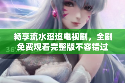 畅享流水迢迢电视剧，全剧免费观看完整版不容错过