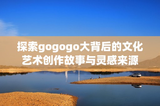 探索gogogo大背后的文化艺术创作故事与灵感来源