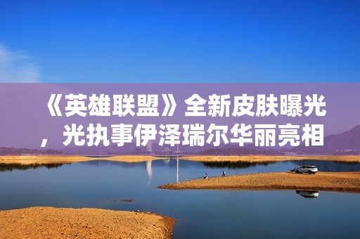 《英雄联盟》全新皮肤曝光，光执事伊泽瑞尔华丽亮相引发玩家热议