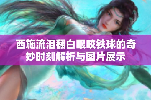 西施流泪翻白眼咬铁球的奇妙时刻解析与图片展示