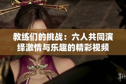 教练们的挑战：六人共同演绎激情与乐趣的精彩视频