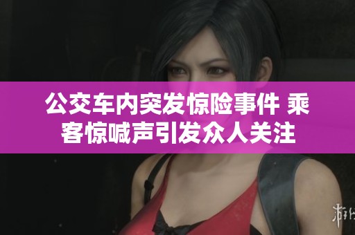 公交车内突发惊险事件 乘客惊喊声引发众人关注
