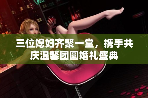 三位媳妇齐聚一堂，携手共庆温馨团圆婚礼盛典