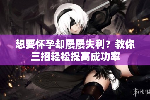 想要怀孕却屡屡失利？教你三招轻松提高成功率