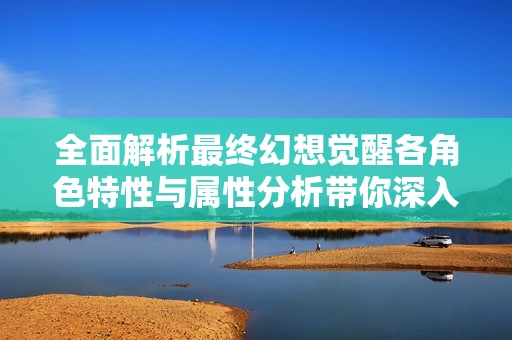 全面解析最终幻想觉醒各角色特性与属性分析带你深入游戏世界