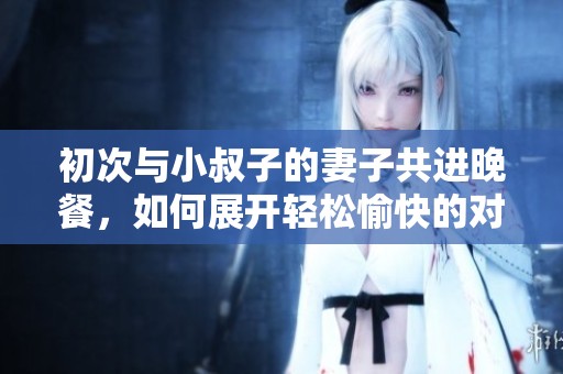 初次与小叔子的妻子共进晚餐，如何展开轻松愉快的对话