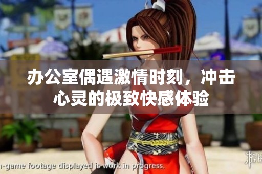 办公室偶遇激情时刻，冲击心灵的极致快感体验