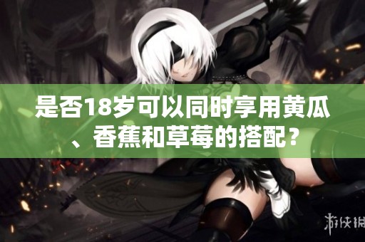 是否18岁可以同时享用黄瓜、香蕉和草莓的搭配？