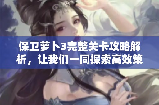 保卫萝卜3完整关卡攻略解析，让我们一同探索高效策略与战术技巧