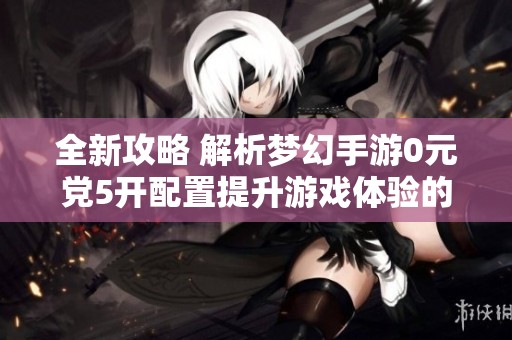 全新攻略 解析梦幻手游0元党5开配置提升游戏体验的方法与技巧