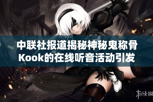中联社报道揭秘神秘鬼称骨Kook的在线听音活动引发社会关注