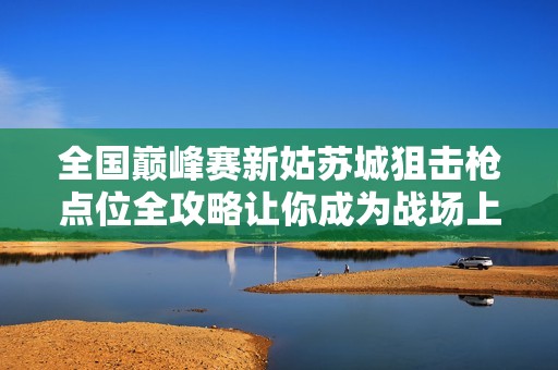 全国巅峰赛新姑苏城狙击枪点位全攻略让你成为战场上的狙击高手