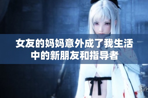 女友的妈妈意外成了我生活中的新朋友和指导者