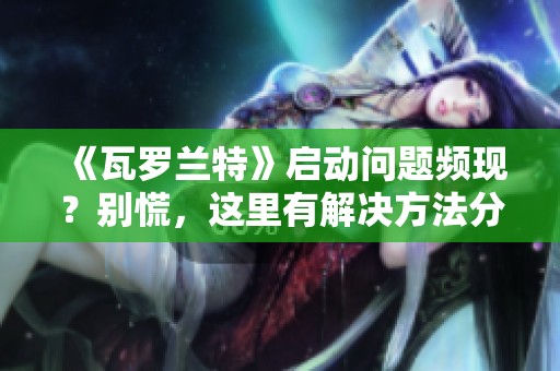 《瓦罗兰特》启动问题频现？别慌，这里有解决方法分享给你！