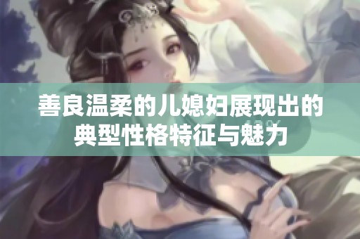 善良温柔的儿媳妇展现出的典型性格特征与魅力