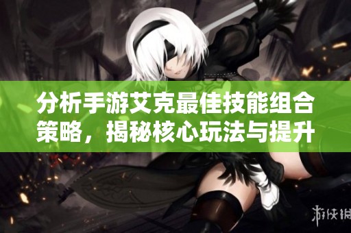 分析手游艾克最佳技能组合策略，揭秘核心玩法与提升战斗能力的有效方法