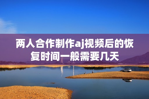 两人合作制作aj视频后的恢复时间一般需要几天