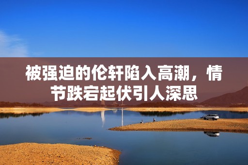 被强迫的伦轩陷入高潮，情节跌宕起伏引人深思