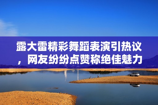 露大雷精彩舞蹈表演引热议，网友纷纷点赞称绝佳魅力