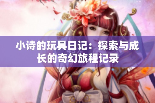 小诗的玩具日记：探索与成长的奇幻旅程记录