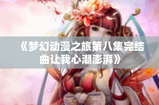 《梦幻动漫之旅第八集完结曲让我心潮澎湃》
