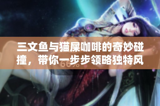 三文鱼与猫屎咖啡的奇妙碰撞，带你一步步领略独特风味体验的魅力之旅