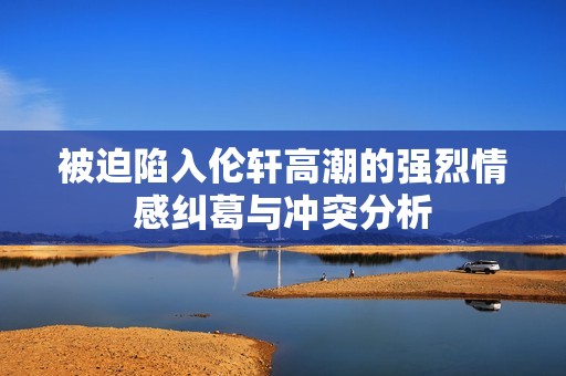 被迫陷入伦轩高潮的强烈情感纠葛与冲突分析