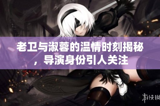 老卫与淑蓉的温情时刻揭秘，导演身份引人关注