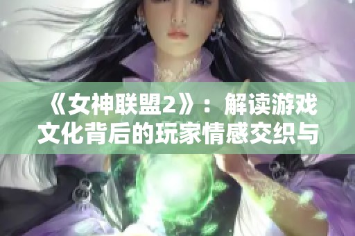 《女神联盟2》：解读游戏文化背后的玩家情感交织与互动体验