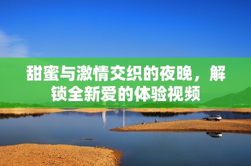 甜蜜与激情交织的夜晚，解锁全新爱的体验视频