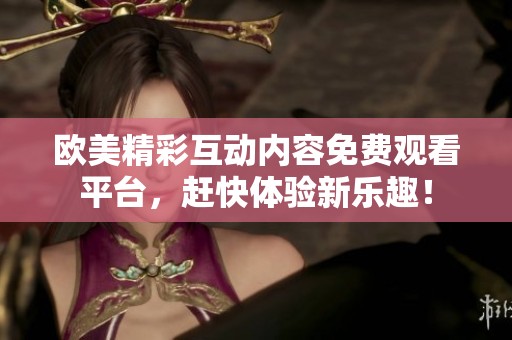 欧美精彩互动内容免费观看平台，赶快体验新乐趣！
