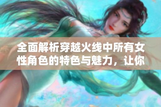 全面解析穿越火线中所有女性角色的特色与魅力，让你更深入了解游戏魅力的方方面面