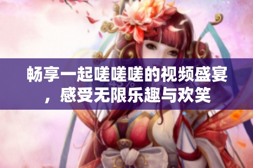 畅享一起嗟嗟嗟的视频盛宴，感受无限乐趣与欢笑