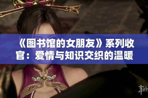 《图书馆的女朋友》系列收官：爱情与知识交织的温暖结局